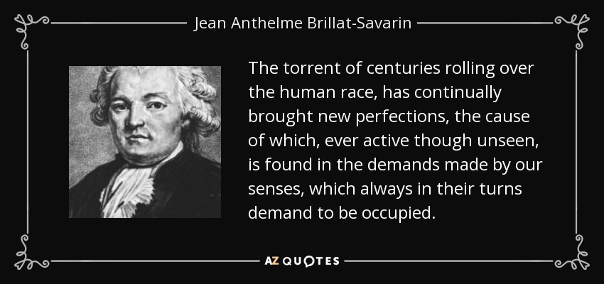 The torrent of centuries rolling over the human race, has continually brought new perfections, the cause of which, ever active though unseen, is found in the demands made by our senses, which always in their turns demand to be occupied. - Jean Anthelme Brillat-Savarin