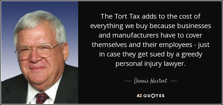 The Tort Tax adds to the cost of everything we buy because businesses and manufacturers have to cover themselves and their employees - just in case they get sued by a greedy personal injury lawyer. - Dennis Hastert