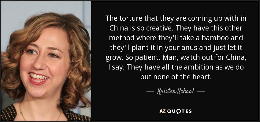 The torture that they are coming up with in China is so creative. They have this other method where they'll take a bamboo and they'll plant it in your anus and just let it grow. So patient. Man, watch out for China, I say. They have all the ambition as we do but none of the heart. - Kristen Schaal
