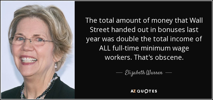 The total amount of money that Wall Street handed out in bonuses last year was double the total income of ALL full-time minimum wage workers. That's obscene. - Elizabeth Warren