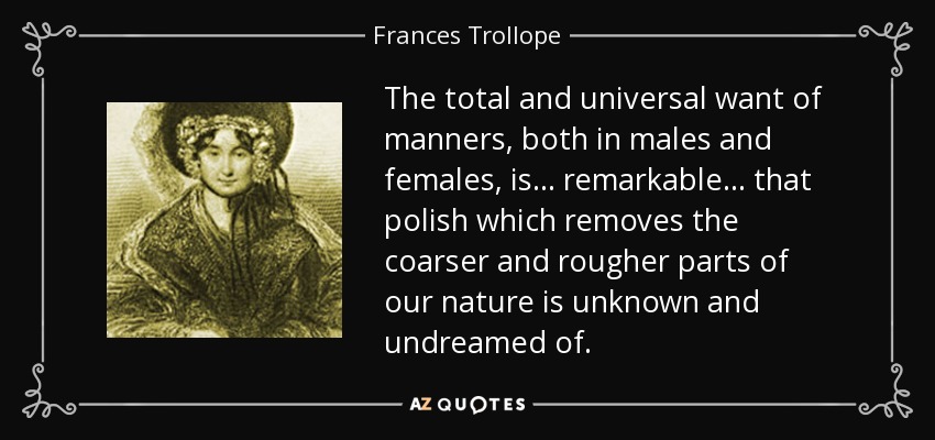 The total and universal want of manners, both in males and females, is ... remarkable ... that polish which removes the coarser and rougher parts of our nature is unknown and undreamed of. - Frances Trollope