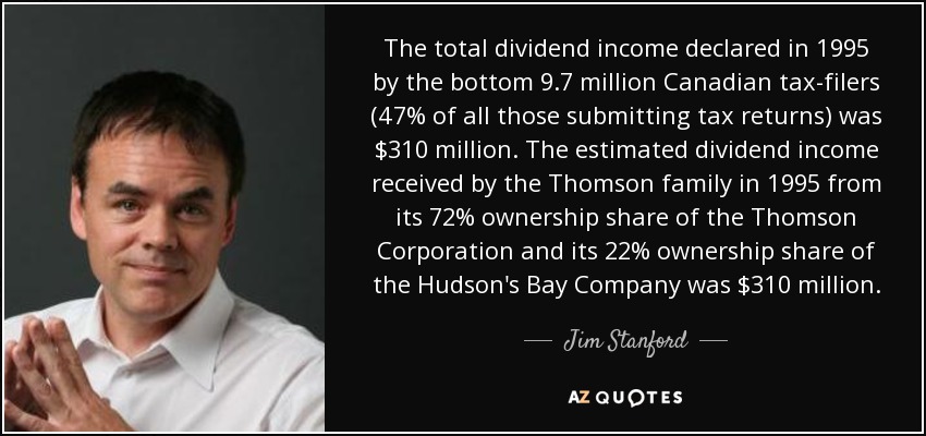 The total dividend income declared in 1995 by the bottom 9.7 million Canadian tax-filers (47% of all those submitting tax returns) was $310 million. The estimated dividend income received by the Thomson family in 1995 from its 72% ownership share of the Thomson Corporation and its 22% ownership share of the Hudson's Bay Company was $310 million. - Jim Stanford