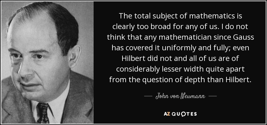 The total subject of mathematics is clearly too broad for any of us. I do not think that any mathematician since Gauss has covered it uniformly and fully; even Hilbert did not and all of us are of considerably lesser width quite apart from the question of depth than Hilbert. - John von Neumann