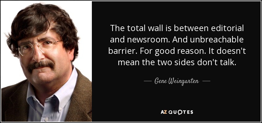 The total wall is between editorial and newsroom. And unbreachable barrier. For good reason. It doesn't mean the two sides don't talk. - Gene Weingarten