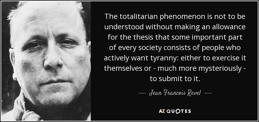 The totalitarian phenomenon is not to be understood without making an allowance for the thesis that some important part of every society consists of people who actively want tyranny: either to exercise it themselves or - much more mysteriously - to submit to it. - Jean Francois Revel