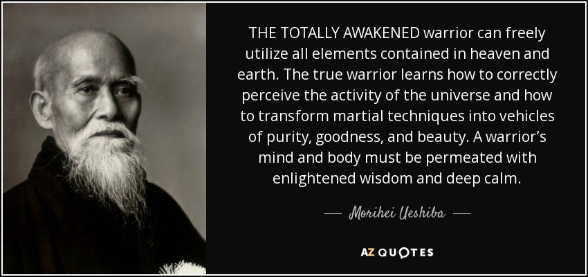 THE TOTALLY AWAKENED warrior can freely utilize all elements contained in heaven and earth. The true warrior learns how to correctly perceive the activity of the universe and how to transform martial techniques into vehicles of purity, goodness, and beauty. A warrior’s mind and body must be permeated with enlightened wisdom and deep calm. - Morihei Ueshiba