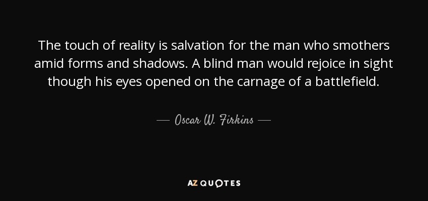 The touch of reality is salvation for the man who smothers amid forms and shadows. A blind man would rejoice in sight though his eyes opened on the carnage of a battlefield. - Oscar W. Firkins