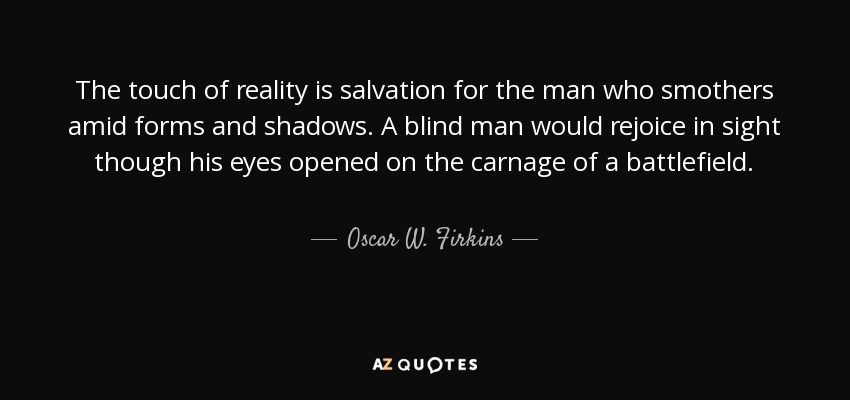The touch of reality is salvation for the man who smothers amid forms and shadows. A blind man would rejoice in sight though his eyes opened on the carnage of a battlefield. - Oscar W. Firkins