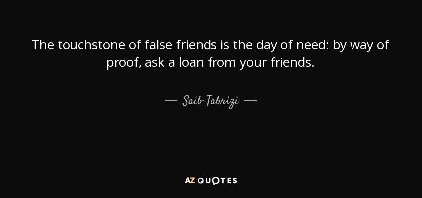 The touchstone of false friends is the day of need: by way of proof, ask a loan from your friends. - Saib Tabrizi