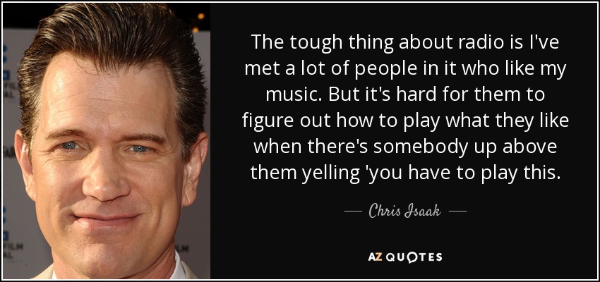 The tough thing about radio is I've met a lot of people in it who like my music. But it's hard for them to figure out how to play what they like when there's somebody up above them yelling 'you have to play this. - Chris Isaak