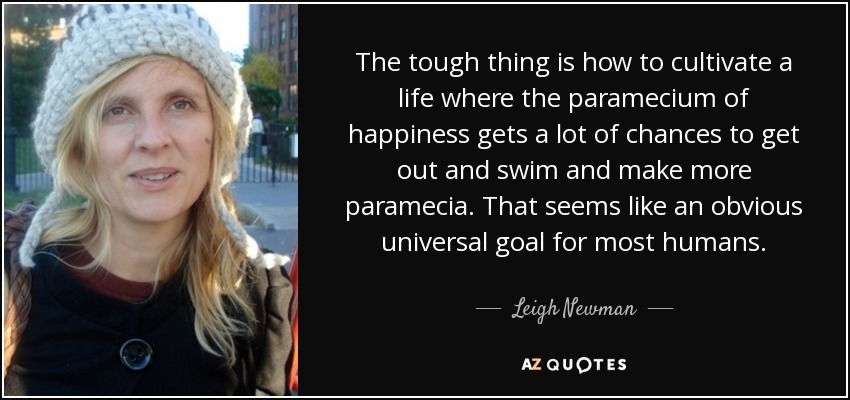 The tough thing is how to cultivate a life where the paramecium of happiness gets a lot of chances to get out and swim and make more paramecia. That seems like an obvious universal goal for most humans. - Leigh Newman