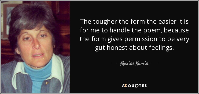 The tougher the form the easier it is for me to handle the poem, because the form gives permission to be very gut honest about feelings. - Maxine Kumin