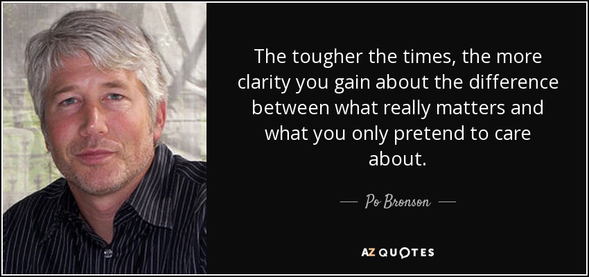 The tougher the times, the more clarity you gain about the difference between what really matters and what you only pretend to care about. - Po Bronson