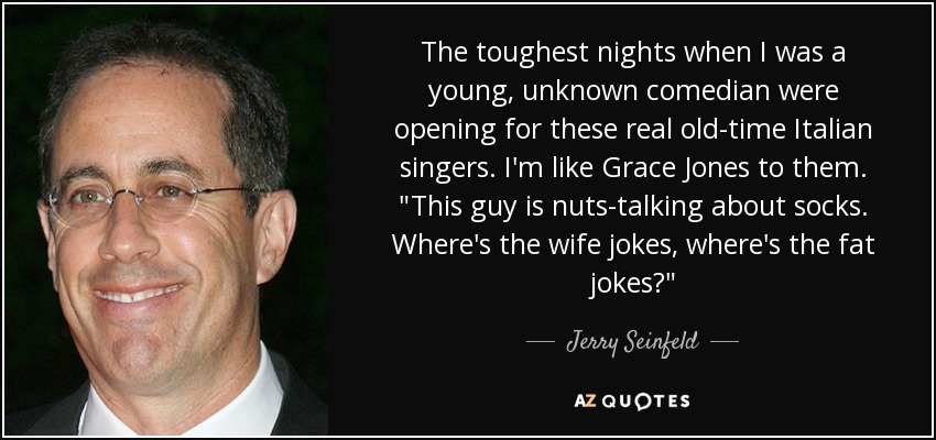 The toughest nights when I was a young, unknown comedian were opening for these real old-time Italian singers. I'm like Grace Jones to them. 