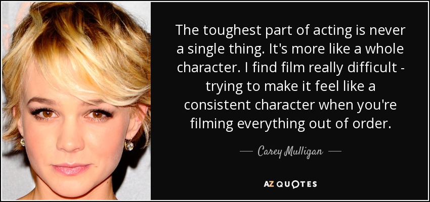 The toughest part of acting is never a single thing. It's more like a whole character. I find film really difficult - trying to make it feel like a consistent character when you're filming everything out of order. - Carey Mulligan