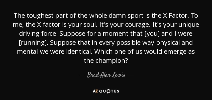The toughest part of the whole damn sport is the X Factor. To me, the X factor is your soul. It's your courage. It's your unique driving force. Suppose for a moment that [you] and I were [running]. Suppose that in every possible way-physical and mental-we were identical. Which one of us would emerge as the champion? - Brad Alan Lewis