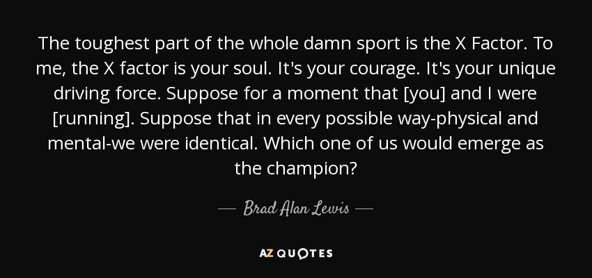 The toughest part of the whole damn sport is the X Factor. To me, the X factor is your soul. It's your courage. It's your unique driving force. Suppose for a moment that [you] and I were [running]. Suppose that in every possible way-physical and mental-we were identical. Which one of us would emerge as the champion? - Brad Alan Lewis