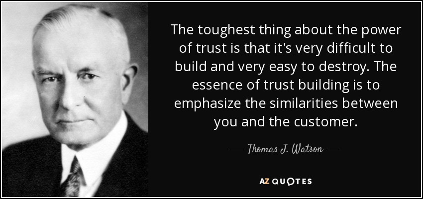 The toughest thing about the power of trust is that it's very difficult to build and very easy to destroy. The essence of trust building is to emphasize the similarities between you and the customer. - Thomas J. Watson