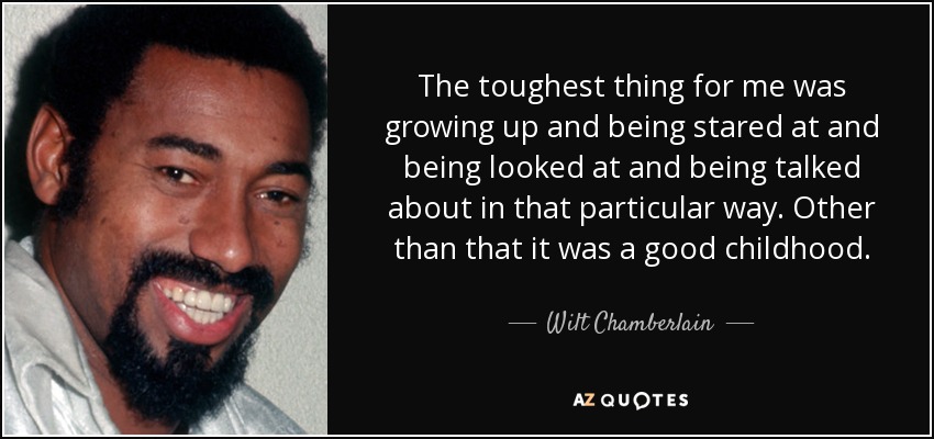 The toughest thing for me was growing up and being stared at and being looked at and being talked about in that particular way. Other than that it was a good childhood. - Wilt Chamberlain