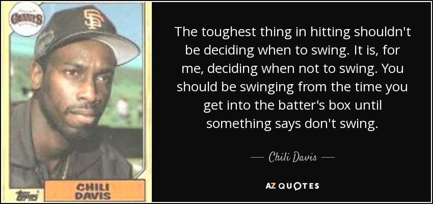 The toughest thing in hitting shouldn't be deciding when to swing. It is, for me, deciding when not to swing. You should be swinging from the time you get into the batter's box until something says don't swing. - Chili Davis