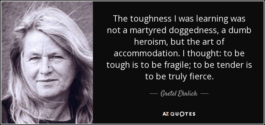 The toughness I was learning was not a martyred doggedness, a dumb heroism, but the art of accommodation. I thought: to be tough is to be fragile; to be tender is to be truly fierce. - Gretel Ehrlich