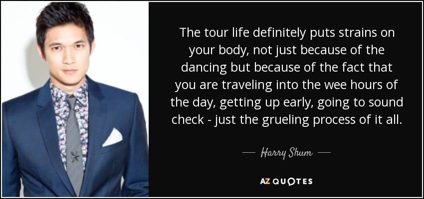 The tour life definitely puts strains on your body, not just because of the dancing but because of the fact that you are traveling into the wee hours of the day, getting up early, going to sound check - just the grueling process of it all. - Harry Shum, Jr.