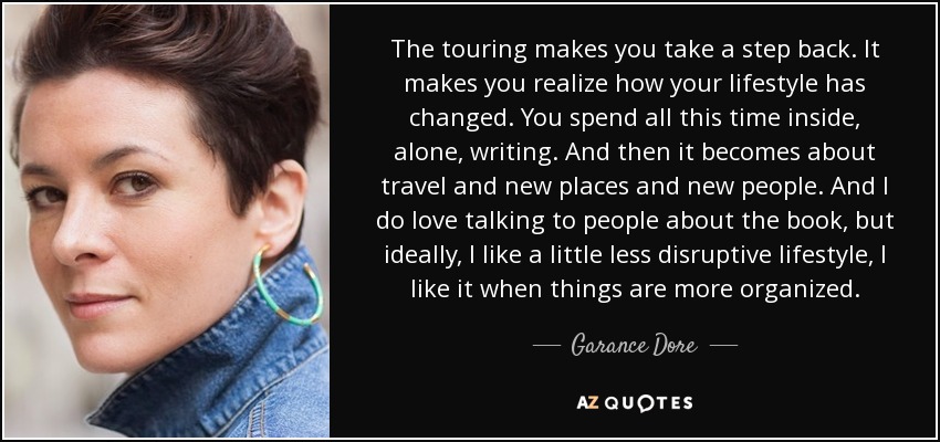 The touring makes you take a step back. It makes you realize how your lifestyle has changed. You spend all this time inside, alone, writing. And then it becomes about travel and new places and new people. And I do love talking to people about the book, but ideally, I like a little less disruptive lifestyle, I like it when things are more organized. - Garance Dore