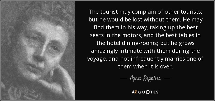 The tourist may complain of other tourists; but he would be lost without them. He may find them in his way, taking up the best seats in the motors, and the best tables in the hotel dining-rooms; but he grows amazingly intimate with them during the voyage, and not infrequently marries one of them when it is over. - Agnes Repplier