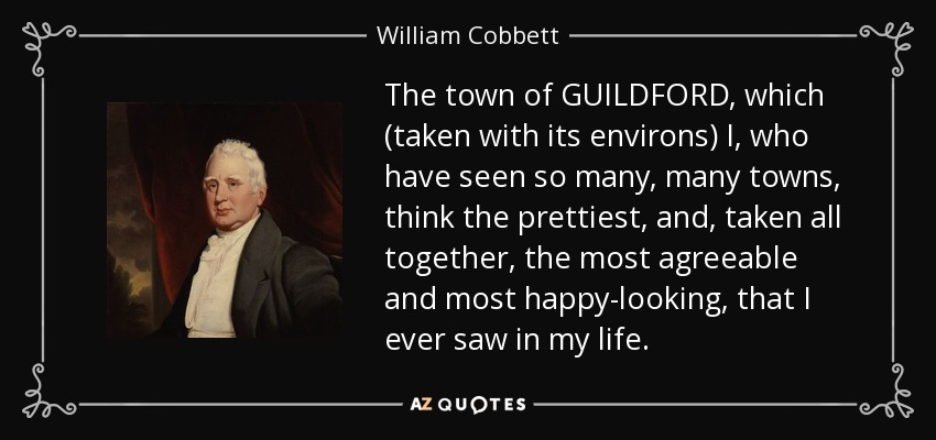 The town of GUILDFORD, which (taken with its environs) I, who have seen so many, many towns, think the prettiest, and, taken all together, the most agreeable and most happy-looking, that I ever saw in my life. - William Cobbett