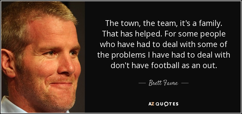 The town, the team, it's a family. That has helped. For some people who have had to deal with some of the problems I have had to deal with don't have football as an out. - Brett Favre