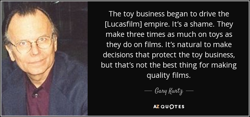 The toy business began to drive the [Lucasfilm] empire. It’s a shame. They make three times as much on toys as they do on films. It’s natural to make decisions that protect the toy business, but that’s not the best thing for making quality films. - Gary Kurtz