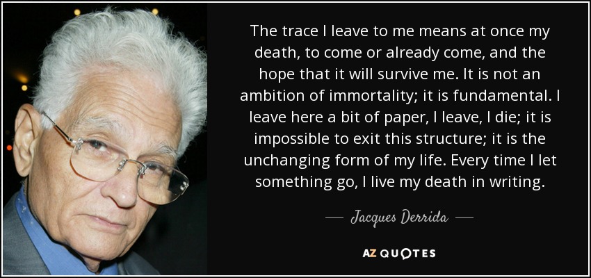 The trace I leave to me means at once my death, to come or already come, and the hope that it will survive me. It is not an ambition of immortality; it is fundamental. I leave here a bit of paper, I leave, I die; it is impossible to exit this structure; it is the unchanging form of my life. Every time I let something go, I live my death in writing. - Jacques Derrida