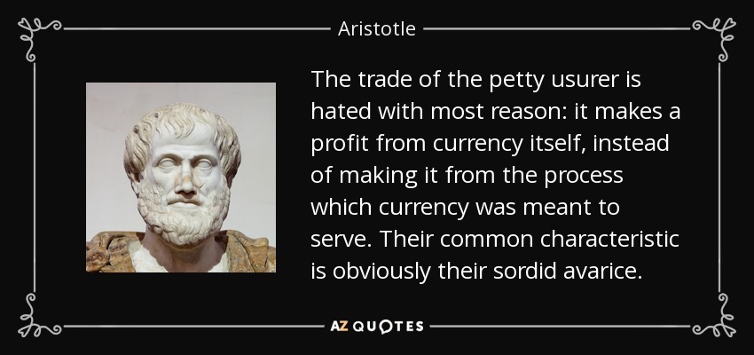 The trade of the petty usurer is hated with most reason: it makes a profit from currency itself, instead of making it from the process which currency was meant to serve. Their common characteristic is obviously their sordid avarice. - Aristotle