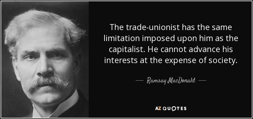 The trade-unionist has the same limitation imposed upon him as the capitalist. He cannot advance his interests at the expense of society. - Ramsay MacDonald