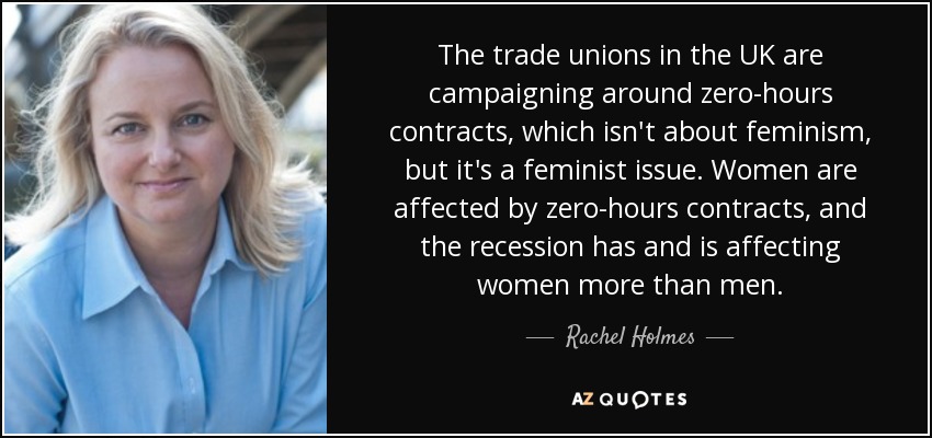 The trade unions in the UK are campaigning around zero-hours contracts, which isn't about feminism, but it's a feminist issue. Women are affected by zero-hours contracts, and the recession has and is affecting women more than men. - Rachel Holmes
