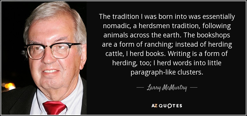 The tradition I was born into was essentially nomadic, a herdsmen tradition, following animals across the earth. The bookshops are a form of ranching; instead of herding cattle, I herd books. Writing is a form of herding, too; I herd words into little paragraph-like clusters. - Larry McMurtry