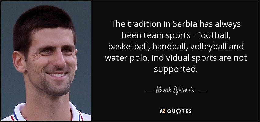 The tradition in Serbia has always been team sports - football, basketball, handball, volleyball and water polo, individual sports are not supported. - Novak Djokovic