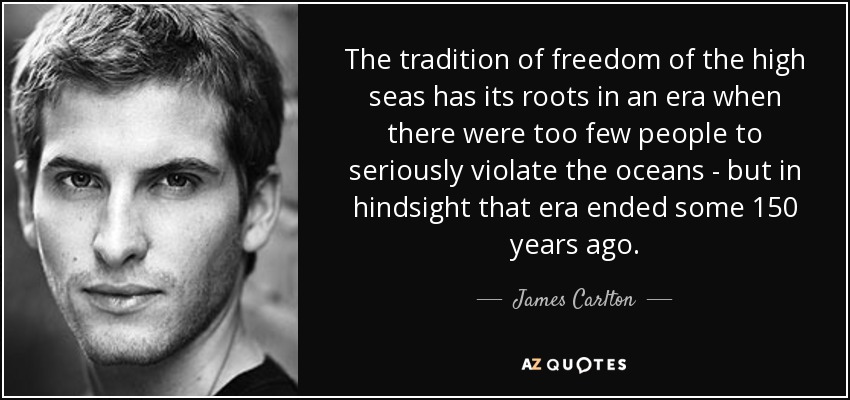 The tradition of freedom of the high seas has its roots in an era when there were too few people to seriously violate the oceans - but in hindsight that era ended some 150 years ago. - James Carlton