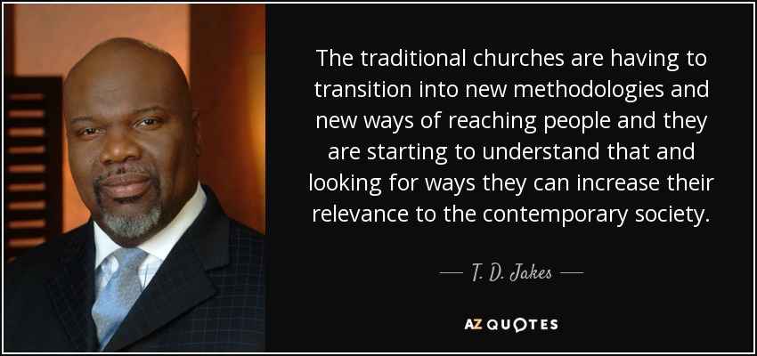 The traditional churches are having to transition into new methodologies and new ways of reaching people and they are starting to understand that and looking for ways they can increase their relevance to the contemporary society. - T. D. Jakes