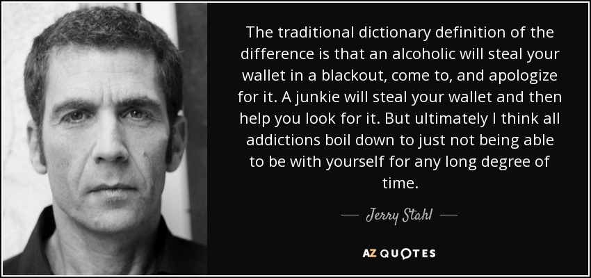 The traditional dictionary definition of the difference is that an alcoholic will steal your wallet in a blackout, come to, and apologize for it. A junkie will steal your wallet and then help you look for it. But ultimately I think all addictions boil down to just not being able to be with yourself for any long degree of time. - Jerry Stahl