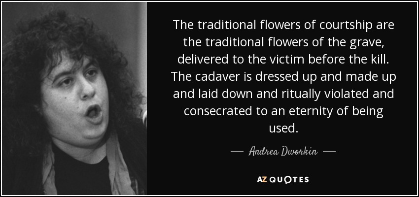The traditional flowers of courtship are the traditional flowers of the grave, delivered to the victim before the kill. The cadaver is dressed up and made up and laid down and ritually violated and consecrated to an eternity of being used. - Andrea Dworkin