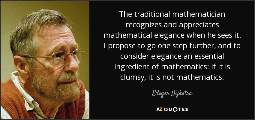 The traditional mathematician recognizes and appreciates mathematical elegance when he sees it. I propose to go one step further, and to consider elegance an essential ingredient of mathematics: if it is clumsy, it is not mathematics. - Edsger Dijkstra