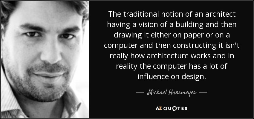 The traditional notion of an architect having a vision of a building and then drawing it either on paper or on a computer and then constructing it isn't really how architecture works and in reality the computer has a lot of influence on design. - Michael Hansmeyer