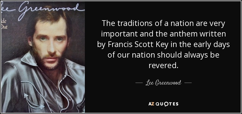The traditions of a nation are very important and the anthem written by Francis Scott Key in the early days of our nation should always be revered. - Lee Greenwood