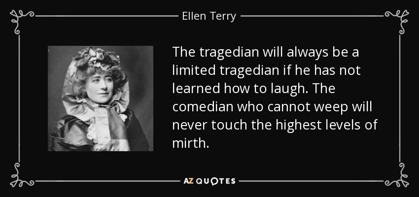 The tragedian will always be a limited tragedian if he has not learned how to laugh. The comedian who cannot weep will never touch the highest levels of mirth. - Ellen Terry