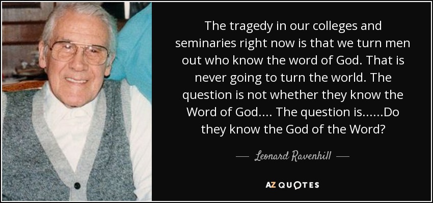 The tragedy in our colleges and seminaries right now is that we turn men out who know the word of God. That is never going to turn the world. The question is not whether they know the Word of God.... The question is......Do they know the God of the Word? - Leonard Ravenhill