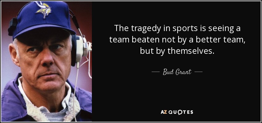 The tragedy in sports is seeing a team beaten not by a better team, but by themselves. - Bud Grant