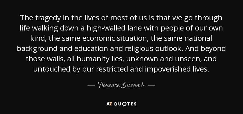 The tragedy in the lives of most of us is that we go through life walking down a high-walled lane with people of our own kind, the same economic situation, the same national background and education and religious outlook. And beyond those walls, all humanity lies, unknown and unseen, and untouched by our restricted and impoverished lives. - Florence Luscomb