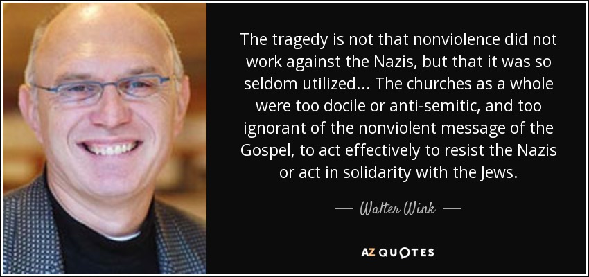 The tragedy is not that nonviolence did not work against the Nazis, but that it was so seldom utilized... The churches as a whole were too docile or anti-semitic, and too ignorant of the nonviolent message of the Gospel, to act effectively to resist the Nazis or act in solidarity with the Jews. - Walter Wink