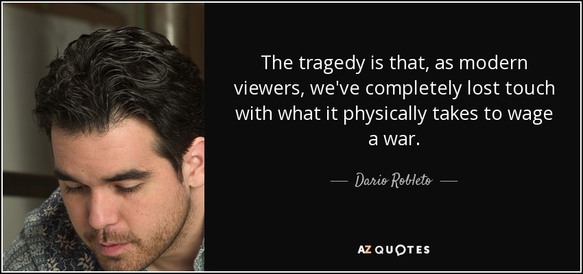 The tragedy is that, as modern viewers, we've completely lost touch with what it physically takes to wage a war. - Dario Robleto